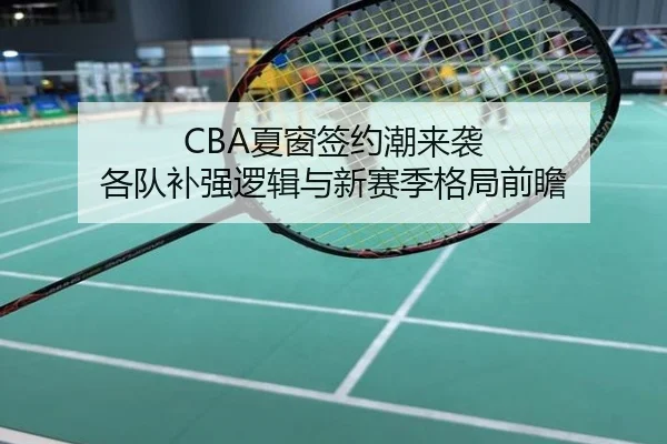 CBA夏窗签约潮来袭 各队补强逻辑与新赛季格局前瞻