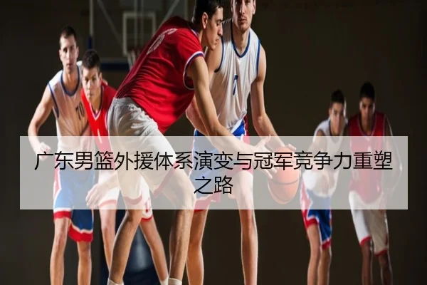 广东男篮外援体系演变与冠军竞争力重塑之路