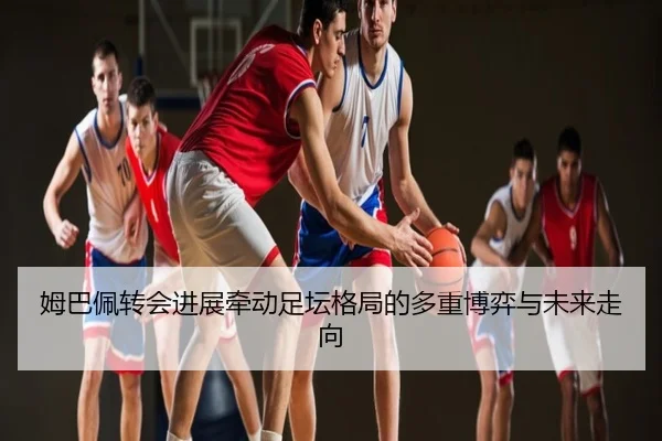 姆巴佩转会进展牵动足坛格局的多重博弈与未来走向