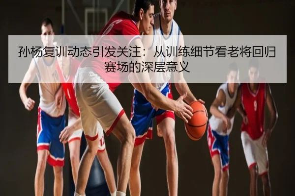 孙杨复训动态引发关注：从训练细节看老将回归赛场的深层意义