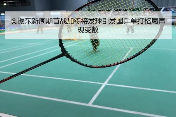 樊振东新周期首战加练接发球引发国乒单打格局再现变数