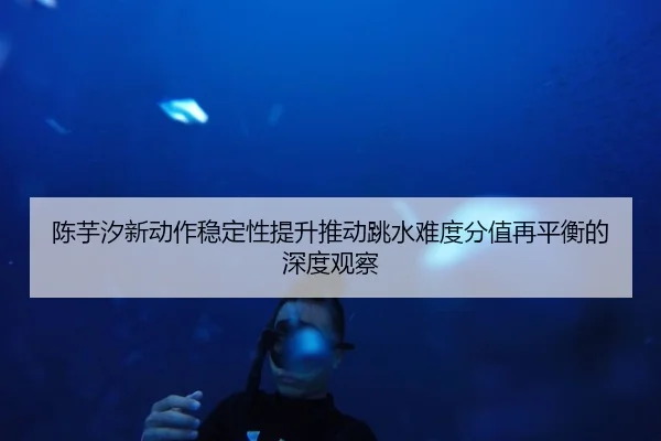 陈芋汐新动作稳定性提升推动跳水难度分值再平衡的深度观察