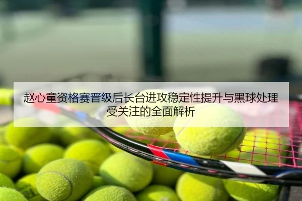 赵心童资格赛晋级后长台进攻稳定性提升与黑球处理受关注的全面解析