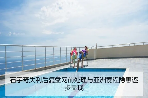 石宇奇失利后复盘网前处理与亚洲赛程隐患逐步显现